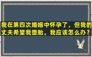 我在第四次婚姻中怀孕了，但我的丈夫希望我堕胎。我应该怎么办？