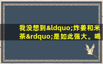 我没想到“炸姜和米茶”是如此强大。喝了半个月后，我感到放心。