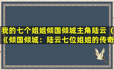 我的七个姐姐倾国倾城主角陆云（《倾国倾城：陆云七位姐姐的传奇故事》）