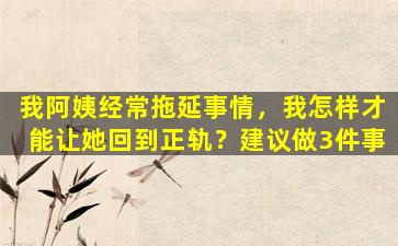 我阿姨经常拖延事情，我怎样才能让她回到正轨？建议做3件事