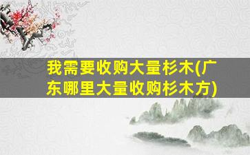 我需要收购大量杉木(广东哪里大量收购杉木方)