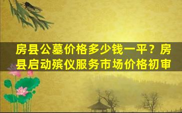 房县公墓价格多少钱一平？房县启动殡仪服务市场价格初审