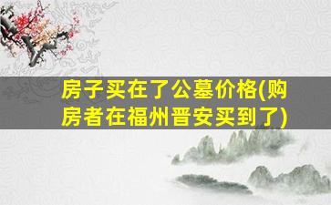 房子买在了公墓价格(购房者在福州晋安买到了)
