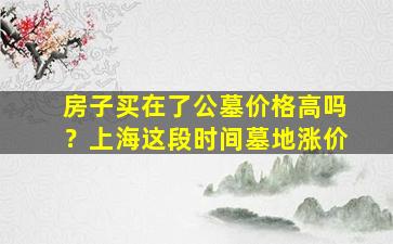 房子买在了公墓价格高吗？上海这段时间墓地涨价