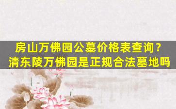 房山万佛园公墓价格表查询？清东陵万佛园是正规合法墓地吗