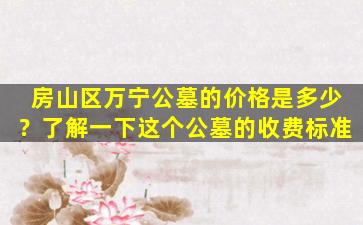房山区万宁公墓的价格是多少？了解一下这个公墓的收费标准