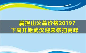 扁担山公墓价格2019？下周开始武汉迎来祭扫高峰