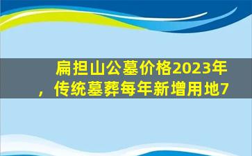 扁担山公墓价格2023年，传统墓葬每年新增用地7