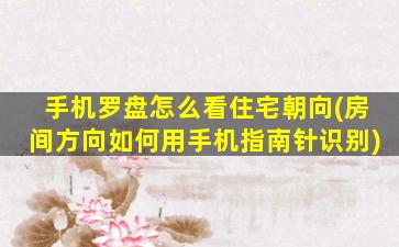 手机罗盘怎么看住宅朝向(房间方向如何用手机指南针识别)