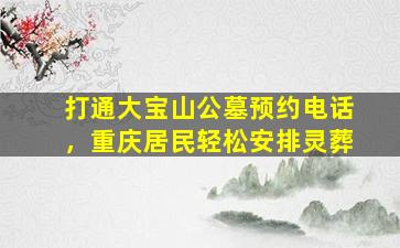 打通大宝山公墓预约电话，重庆居民轻松安排灵葬