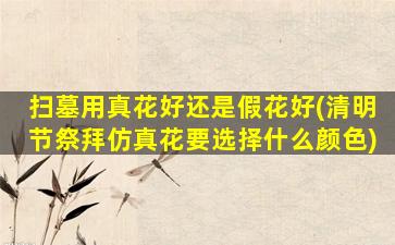 扫墓用真花好还是假花好(清明节祭拜仿真花要选择什么颜色)
