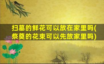 扫墓的鲜花可以放在家里吗(祭奠的花束可以先放家里吗)