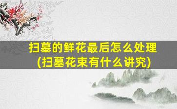 扫墓的鲜花最后怎么处理(扫墓花束有什么讲究)