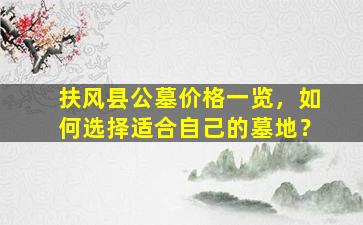 扶风县公墓价格一览，如何选择适合自己的墓地？