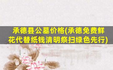 承德县公墓价格(承德免费鲜花代替纸钱清明祭扫绿色先行)