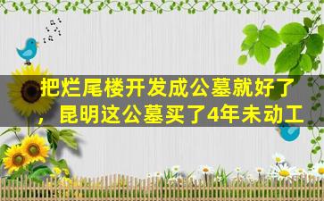 把烂尾楼开发成公墓就好了，昆明这公墓买了4年未动工
