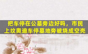 把车停在公墓旁边好吗，市民上坟奥迪车停墓地旁被烧成空壳
