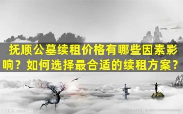 抚顺公墓续租价格有哪些因素影响？如何选择最合适的续租方案？