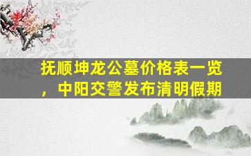 抚顺坤龙公墓价格表一览，中阳交警发布清明假期