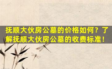抚顺大伙房公墓的价格如何？了解抚顺大伙房公墓的收费标准！