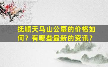抚顺天马山公墓的价格如何？有哪些最新的资讯？