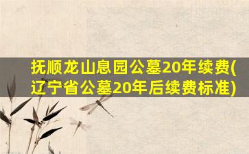 抚顺龙山息园公墓20年续费(辽宁省公墓20年后续费标准)