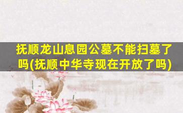 抚顺龙山息园公墓不能扫墓了吗(抚顺中华寺现在开放了吗)