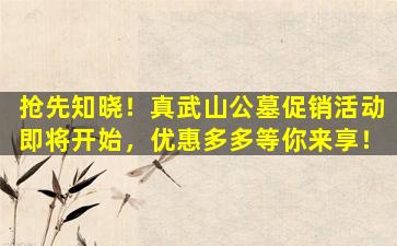 抢先知晓！真武山公墓促销活动即将开始，优惠多多等你来享！