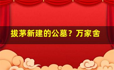 拔茅新建的公墓？万家舍