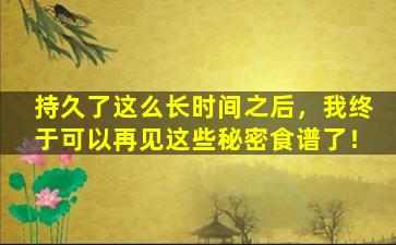 持久了这么长时间之后，我终于可以再见这些秘密食谱了！