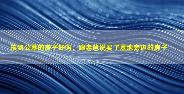 挨到公墓的房子好吗，跟老爸说买了墓地旁边的房子