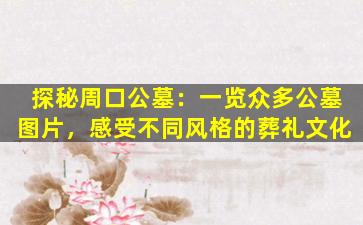 探秘周口公墓：一览众多公墓图片，感受不同风格的葬礼文化