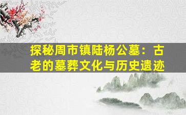 探秘周市镇陆杨公墓：古老的墓葬文化与历史遗迹