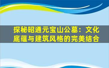 探秘昭通元宝山公墓：文化底蕴与建筑风格的完美结合