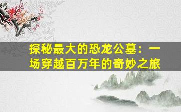 探秘最大的恐龙公墓：一场穿越百万年的奇妙之旅