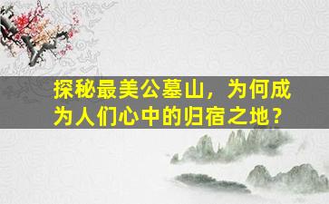 探秘最美公墓山，为何成为人们心中的归宿之地？