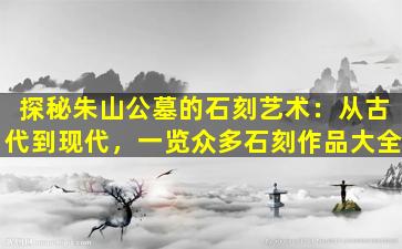 探秘朱山公墓的石刻艺术：从古代到现代，一览众多石刻作品大全