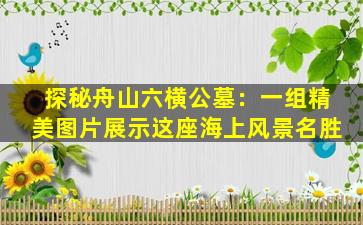 探秘舟山六横公墓：一组精美图片展示这座海上风景名胜