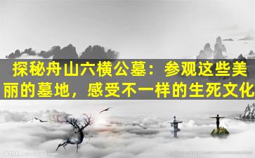 探秘舟山六横公墓：参观这些美丽的墓地，感受不一样的生死文化
