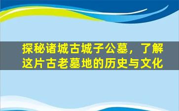 探秘诸城古城子公墓，了解这片古老墓地的历史与文化