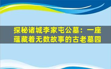 探秘诸城李家屯公墓：一座蕴藏着无数故事的古老墓园