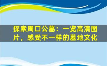 探索周口公墓：一览高清图片，感受不一样的墓地文化