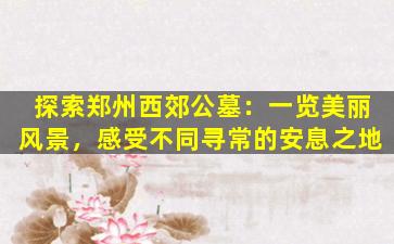 探索郑州西郊公墓：一览美丽风景，感受不同寻常的安息之地