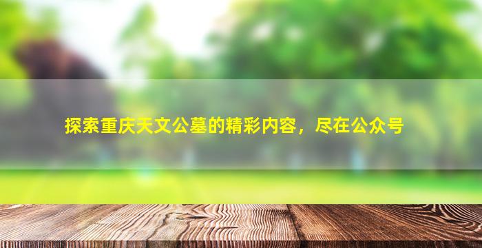 探索重庆天文公墓的精彩内容，尽在公众号