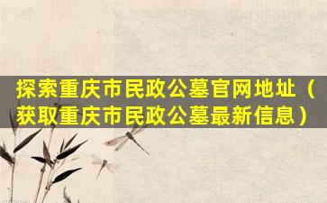 探索重庆市民政公墓官网地址（获取重庆市民政公墓最新信息）