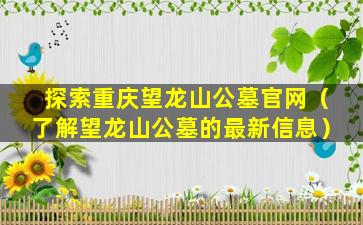探索重庆望龙山公墓官网（了解望龙山公墓的最新信息）