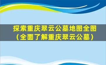 探索重庆翠云公墓地图全图（全面了解重庆翠云公墓）