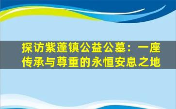 探访紫蓬镇公益公墓：一座传承与尊重的永恒安息之地