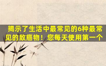 揭示了生活中最常见的6种最常见的致癌物！您每天使用第一个