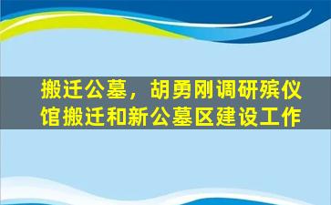 搬迁公墓，胡勇刚调研殡仪馆搬迁和新公墓区建设工作